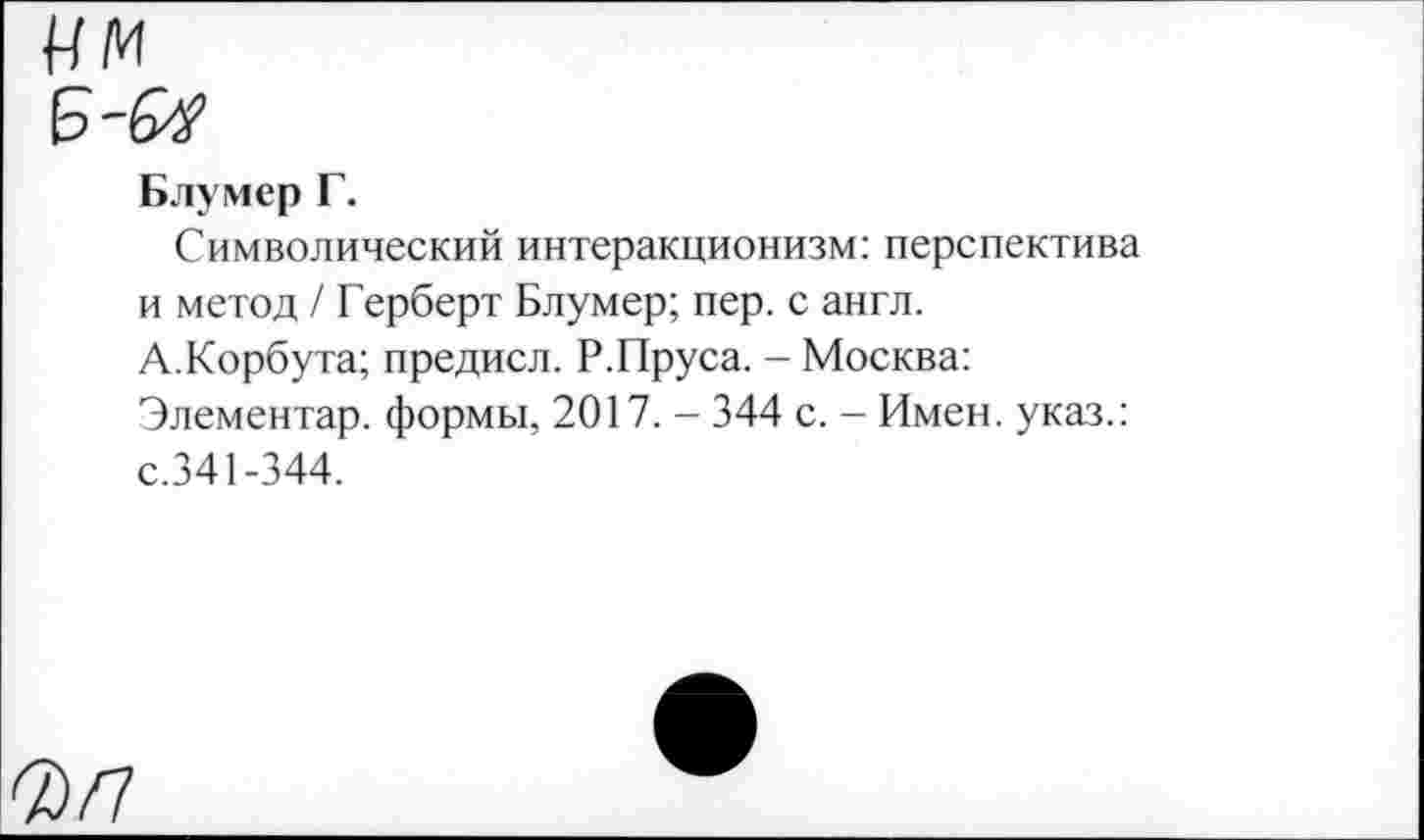 ﻿Блумер Г.
Символический интеракционизм: перспектива и метод / Герберт Блумер; пер. с англ.
А.Корбута; предисл. Р.Пруса. - Москва:
Элементар. формы, 2017. - 344 с. - Имен, указ.: с.341-344.